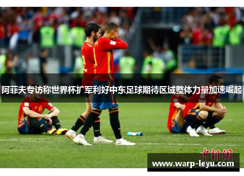 阿菲夫专访称世界杯扩军利好中东足球期待区域整体力量加速崛起